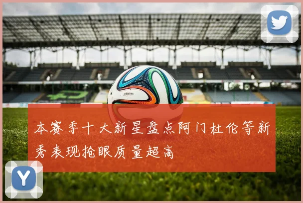 本赛季十大新星盘点阿门杜伦等新秀表现抢眼质量超高