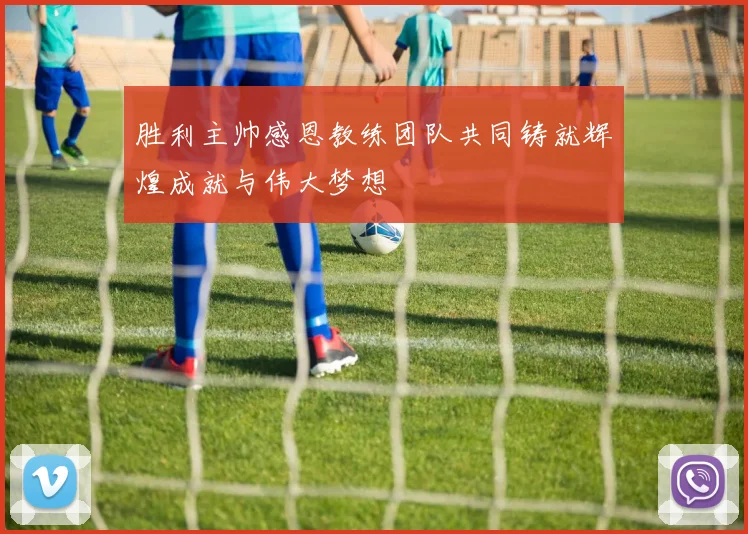 胜利主帅感恩教练团队共同铸就辉煌成就与伟大梦想