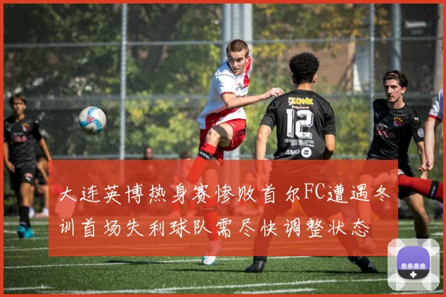 大连英博热身赛惨败首尔FC遭遇冬训首场失利球队需尽快调整状态