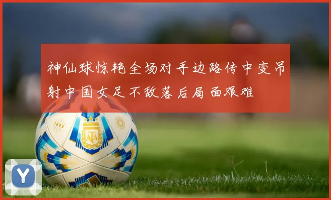 神仙球惊艳全场对手边路传中变吊射中国女足不敌落后局面艰难