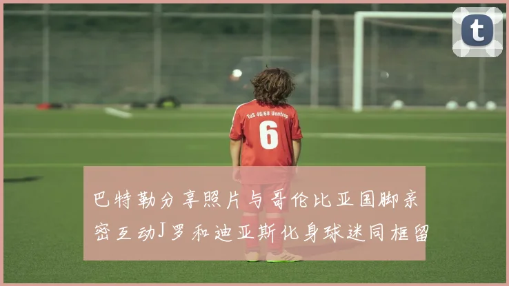 巴特勒分享照片与哥伦比亚国脚亲密互动J罗和迪亚斯化身球迷同框留念