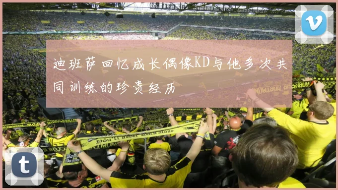 迪班萨回忆成长偶像KD与他多次共同训练的珍贵经历