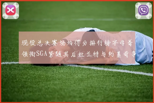 现役总决赛场均得分排行榜字母哥领衔SGA紧随其后杜兰特与约基奇争夺第三名