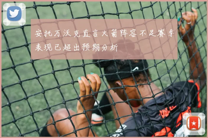 安托万沃克直言火箭阵容不足赛季表现已超出预期分析