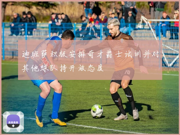 迪班萨积极安排奇才爵士试训并对其他球队持开放态度