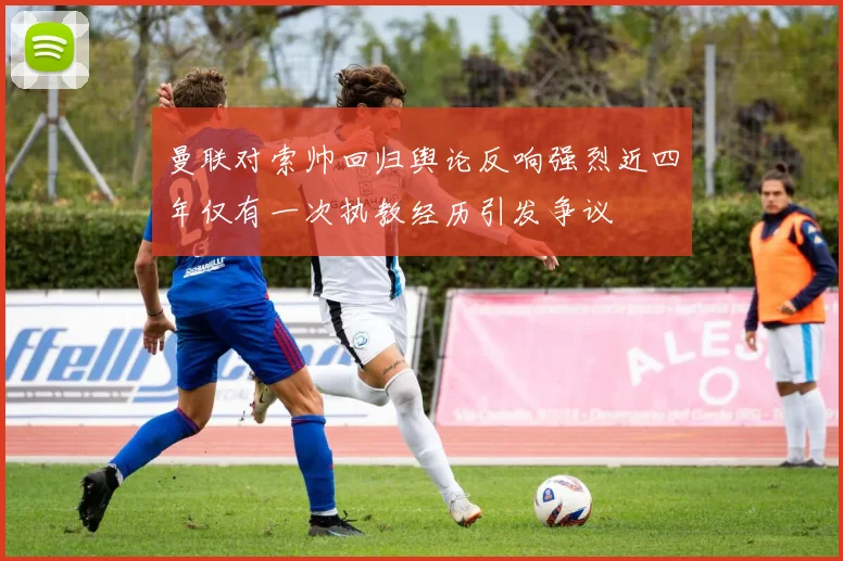 曼联对索帅回归舆论反响强烈近四年仅有一次执教经历引发争议