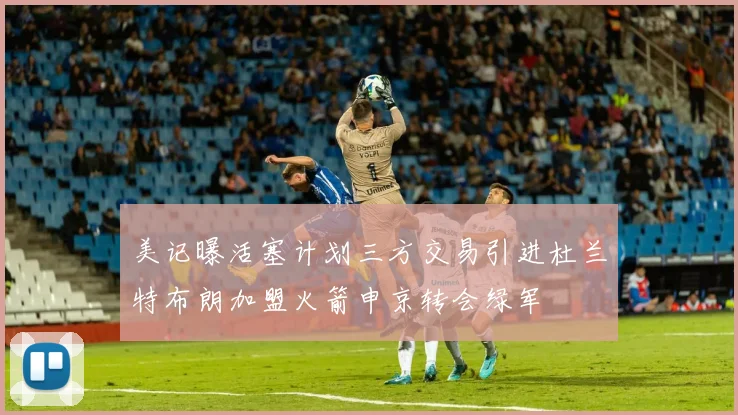 美记曝活塞计划三方交易引进杜兰特布朗加盟火箭申京转会绿军
