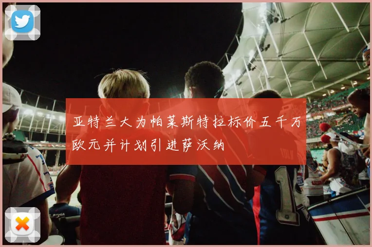 亚特兰大为帕莱斯特拉标价五千万欧元并计划引进萨沃纳