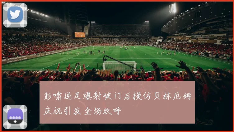 彭啸逆足爆射破门后模仿贝林厄姆庆祝引发全场欢呼