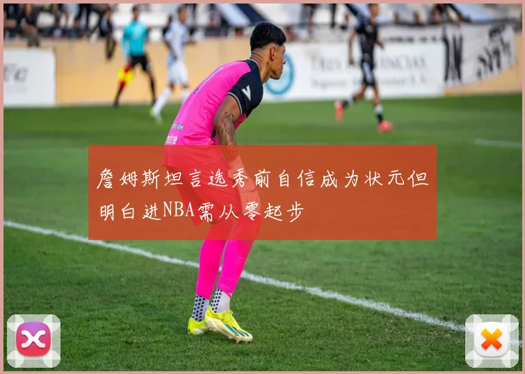 詹姆斯坦言选秀前自信成为状元但明白进NBA需从零起步