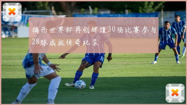 梅西世界杯再创辉煌30场比赛参与28球成就传奇纪录