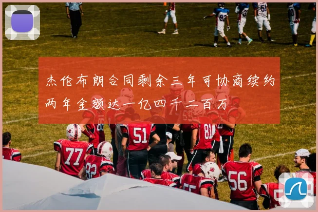 杰伦布朗合同剩余三年可协商续约两年金额达一亿四千二百万