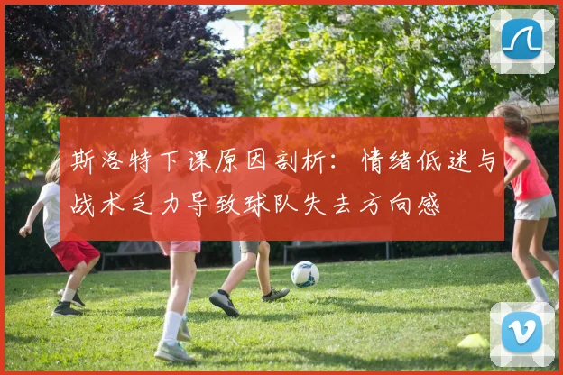 斯洛特下课原因剖析：情绪低迷与战术乏力导致球队失去方向感
