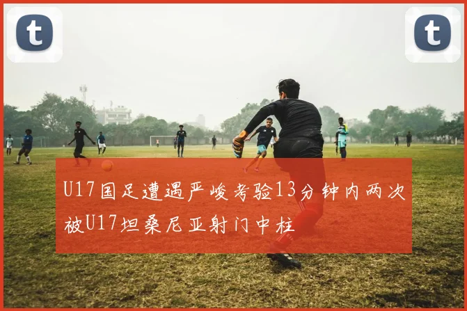 U17国足遭遇严峻考验13分钟内两次被U17坦桑尼亚射门中柱
