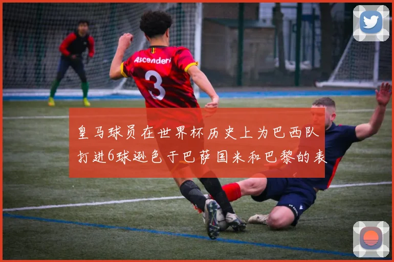 皇马球员在世界杯历史上为巴西队打进6球逊色于巴萨国米和巴黎的表现